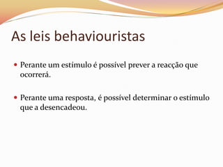 As leis behaviouristas
 Perante um estímulo é possível prever a reacção que
  ocorrerá.

 Perante uma resposta, é possível determinar o estímulo
  que a desencadeou.
 