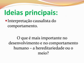 Ideias principais:
 Interpretação causalista do
  comportamento.

      O que é mais importante no
  desenvolvimento e no comportamento
    humano – a hereditariedade ou o
                meio?
 