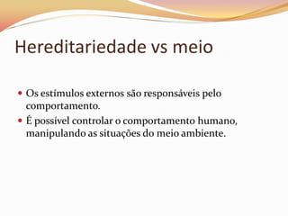 Hereditariedade vs meio

 Os estímulos externos são responsáveis pelo
  comportamento.
 É possível controlar o comportamento humano,
  manipulando as situações do meio ambiente.
 