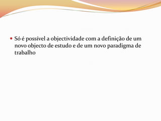  Só é possível a objectividade com a definição de um
  novo objecto de estudo e de um novo paradigma de
  trabalho
 