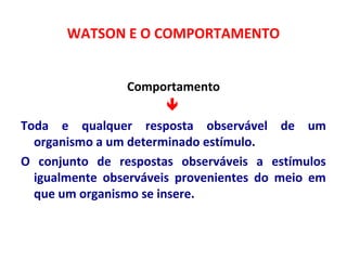 WATSON E O COMPORTAMENTO 
Comportamento 
 
Toda e qualquer resposta observável de um 
organismo a um determinado estímulo. 
O conjunto de respostas observáveis a estímulos 
igualmente observáveis provenientes do meio em 
que um organismo se insere. 
 