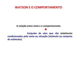 WATSON E O COMPORTAMENTO 
A relação entre meio e o comportamento 
 
  Conjunto de atos que são totalmente 
condicionados pelo meio ou situação (estímulo ou conjunto 
de estímulos) 
 