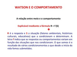 WATSON E O COMPORTAMENTO 
A relação entre meio e o comportamento 
 
Explicável mediante a fórmula R = f (S) 
 
R é a resposta e S a situação (fatores ambientais, históricos 
culturais, educativos) que a condicionam e determinam. A 
letra f indica que as respostas ou comportamentos variam em 
função das situações que nos condicionam. O que somos é o 
resultado de vários condicionamentos a que desde o início da 
vida fomos submetidos. 
 