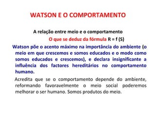 WATSON E O COMPORTAMENTO 
A relação entre meio e o comportamento 
O que se deduz da fórmula R = f (S) 
Watson põe o acento máximo na importância do ambiente (o 
meio em que crescemos e somos educados e o modo como 
somos educados e crescemos), e declara insignificante a 
influência dos factores hereditários no comportamento 
humano. 
Acredita que se o comportamento depende do ambiente, 
reformando favoravelmente o meio social poderemos 
melhorar o ser humano. Somos produtos do meio. 
 
 
