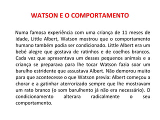 WATSON E O COMPORTAMENTO 
Numa famosa experiência com uma criança de 11 meses de 
idade, Little Albert, Watson mostrou que o comportamento 
humano também podia ser condicionado. Little Albert era um 
bebé alegre que gostava de ratinhos e de coelhos brancos. 
Cada vez que apresentava um desses pequenos animais e a 
criança se preparava para lhe tocar Watson fazia soar um 
barulho estridente que assustava Albert. Não demorou muito 
para que acontecesse o que Watson previa: Albert começou a 
chorar e a gatinhar aterrorizado sempre que lhe mostravam 
um rato branco (o som barulhento já não era necessário). O 
condicionamento alterara radicalmente o seu 
comportamento. 
