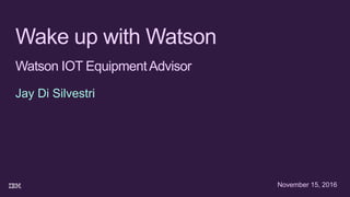 Wake up with Watson
Watson IOT EquipmentAdvisor
Jay Di Silvestri
November 15, 2016
 