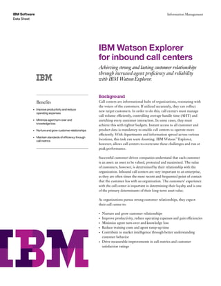 Data Sheet
IBM Software Information Management
IBM Watson Explorer
for inbound call centers
Achieving strong and lasting customer relationships
through increased agent proficiency and reliability
with IBM WatsonExplorer.
Background
Call centers are informational hubs of organizations, resonating with
the voices of the customers. If utilized accurately, they can collect
new target customers. In order to do this, call centers must manage
call volume efficiently, controlling average handle time (AHT) and
enriching every customer interaction. In some cases, they must
achieve this with tighter budgets. Instant access to all customer and
product data is mandatory to enable call centers to operate more
efficiently. With departments and information spread across various
locations, this task can seem daunting. IBM Watson™
Explorer,
however, allows call centers to overcome these challenges and run at
peak performance.
Successful customer-driven companies understand that each customer
is an asset: an asset to be valued, protected and maximized. The value
of customers, however, is determined by their relationship with the
organization. Inbound call centers are very important to an enterprise,
as they are often times the most recent and frequented point of contact
that the customer has with an organization. The customers’ experience
with the call center is important in determining their loyalty and is one
of the primary determinants of their long-term asset value.
As organizations pursue strong customer relationships, they expect
their call center to:
•	 Nurture and grow customer relationships
•	 Improve productivity, reduce operating expenses and gain efficiencies
•	 Minimize agent turn-over and knowledge loss
•	 Reduce training costs and agent ramp-up time
•	 Contribute to market intelligence through better understanding
customer behavior
•	 Drive measurable improvements in call metrics and customer
satisfaction ratings
Benefits
•	 Improve productivity and reduce	
operating expenses
•	 Minimize agent turn-over and	
knowledge loss
•	 Nurture and grow customer relationships
•	 Maintain standards of efficiency through
call metrics
 