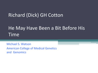 Richard (Dick) GH Cotton
He May Have Been a Bit Before His
Time
Michael S. Watson
American College of Medical Genetics
and Genomics
 