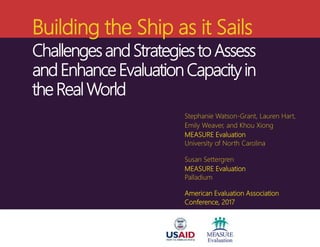 Building the Ship as it Sails
Challenges and Strategies to Assess
and Enhance Evaluation Capacity in
the Real World
Stephanie Watson-Grant, Lauren Hart,
Emily Weaver, and Khou Xiong
MEASURE Evaluation
University of North Carolina
Susan Settergren
MEASURE Evaluation
Palladium
American Evaluation Association
Conference, 2017
 