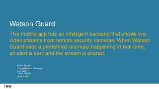 Watson Guard
This mobile app has an intelligent backend that shows live
video streams from remote security cameras. When Watson
Guard sees a predefined anomaly happening in real-time,
an alert is sent and the stream is shared.
Nitzan Nissim
Chaya Berezin-Chaimson
Lior Luker
Tamir Faibish
Anat Fradin
 