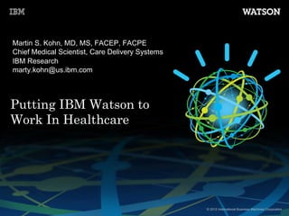 © 2012 International Business Machines Corporation
Putting IBM Watson to
Work In Healthcare
Martin S. Kohn, MD, MS, FACEP, FACPE
Chief Medical Scientist, Care Delivery Systems
IBM Research
marty.kohn@us.ibm.com
 