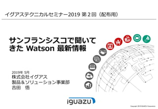 Copyright 2019 IGUAZU Corporation
サンフランシスコで聞いて
きた Watson 最新情報
2019年 5月
株式会社イグアス
製品＆ソリューション事業部
吉田 悟
イグアステクニカルセミナー2019 第２回（配布用）
 