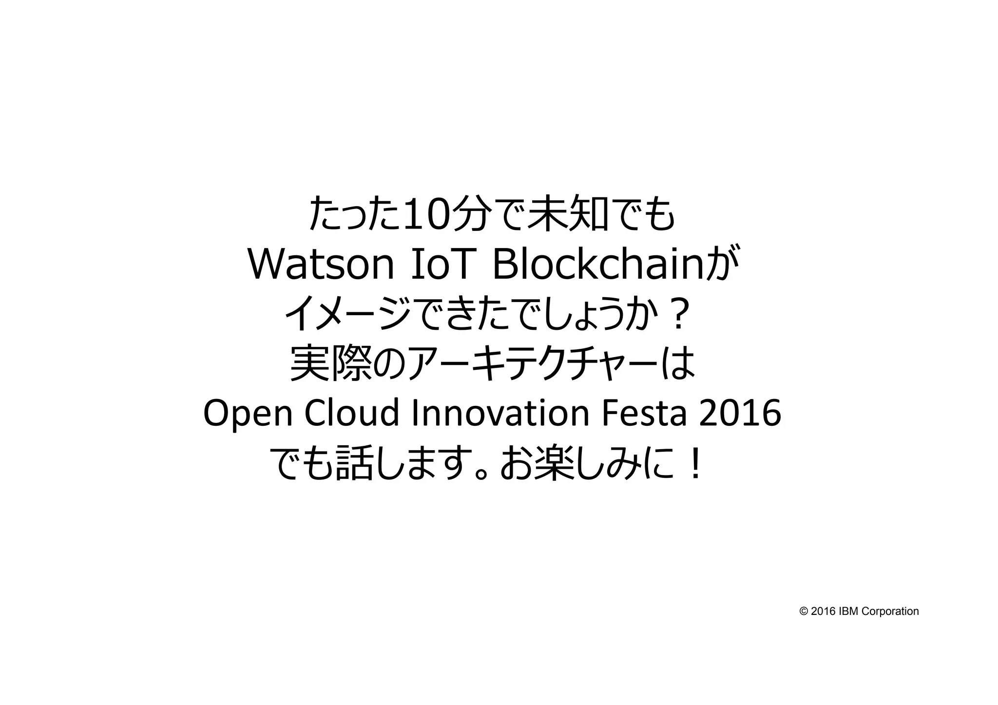 © 2016 IBM Corporation
たった10分で未知でも
Watson IoT Blockchainが
イメージできたでしょうか︖
実際のアーキテクチャーは
Open Cloud Innovation Festa 2016
でも話します。お楽しみに︕
 
