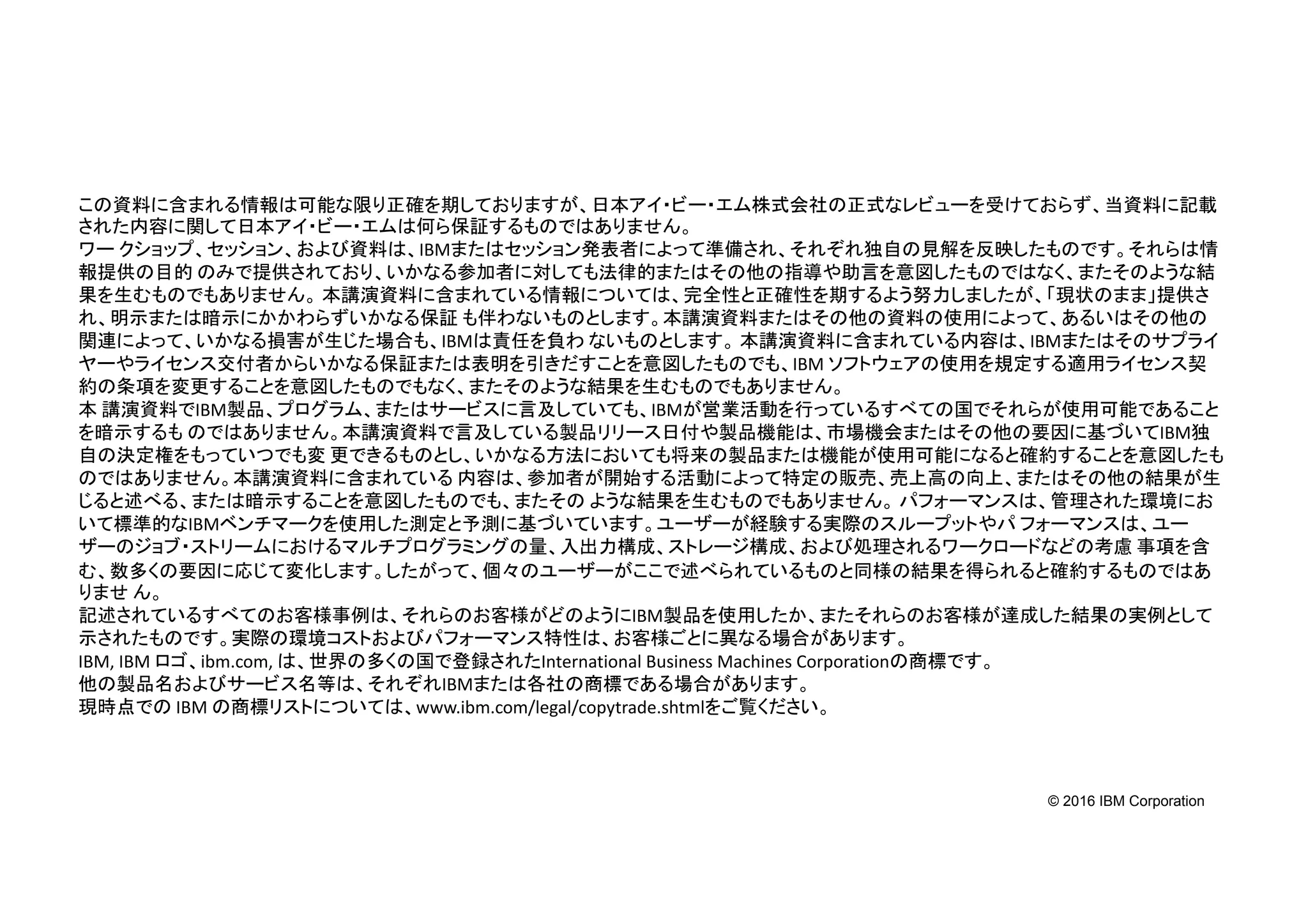© 2016 IBM Corporation
この資料に含まれる情報は可能な限り正確を期しておりますが、日本アイ・ビー・エム株式会社の正式なレビューを受けておらず、当資料に記載
された内容に関して日本アイ・ビー・エムは何ら保証するものではありません。
ワー クショップ、セッション、および資料は、IBMまたはセッション発表者によって準備され、それぞれ独自の見解を反映したものです。それらは情
報提供の目的 のみで提供されており、いかなる参加者に対しても法律的またはその他の指導や助言を意図したものではなく、またそのような結
果を生むものでもありません。 本講演資料に含まれている情報については、完全性と正確性を期するよう努力しましたが、「現状のまま」提供さ
れ、明示または暗示にかかわらずいかなる保証 も伴わないものとします。本講演資料またはその他の資料の使用によって、あるいはその他の
関連によって、いかなる損害が生じた場合も、IBMは責任を負わ ないものとします。 本講演資料に含まれている内容は、IBMまたはそのサプライ
ヤーやライセンス交付者からいかなる保証または表明を引きだすことを意図したものでも、IBM ソフトウェアの使用を規定する適用ライセンス契
約の条項を変更することを意図したものでもなく、またそのような結果を生むものでもありません。
本 講演資料でIBM製品、プログラム、またはサービスに言及していても、IBMが営業活動を行っているすべての国でそれらが使用可能であること
を暗示するも のではありません。本講演資料で言及している製品リリース日付や製品機能は、市場機会またはその他の要因に基づいてIBM独
自の決定権をもっていつでも変 更できるものとし、いかなる方法においても将来の製品または機能が使用可能になると確約することを意図したも
のではありません。本講演資料に含まれている 内容は、参加者が開始する活動によって特定の販売、売上高の向上、またはその他の結果が生
じると述べる、または暗示することを意図したものでも、またその ような結果を生むものでもありません。 パフォーマンスは、管理された環境にお
いて標準的なIBMベンチマークを使用した測定と予測に基づいています。ユーザーが経験する実際のスループットやパ フォーマンスは、ユー
ザーのジョブ・ストリームにおけるマルチプログラミングの量、入出力構成、ストレージ構成、および処理されるワークロードなどの考慮 事項を含
む、数多くの要因に応じて変化します。したがって、個々のユーザーがここで述べられているものと同様の結果を得られると確約するものではあ
りませ ん。
記述されているすべてのお客様事例は、それらのお客様がどのようにIBM製品を使用したか、またそれらのお客様が達成した結果の実例として
示されたものです。実際の環境コストおよびパフォーマンス特性は、お客様ごとに異なる場合があります。
IBM, IBM ロゴ、ibm.com, は、世界の多くの国で登録されたInternational Business Machines Corporationの商標です。
他の製品名およびサービス名等は、それぞれIBMまたは各社の商標である場合があります。
現時点での IBM の商標リストについては、www.ibm.com/legal/copytrade.shtmlをご覧ください。
 