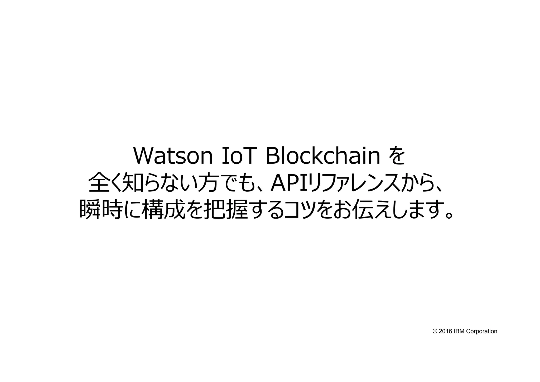 © 2016 IBM Corporation
Watson IoT Blockchain を
全く知らない方でも、APIリファレンスから、
瞬時に構成を把握するコツをお伝えします。
 
