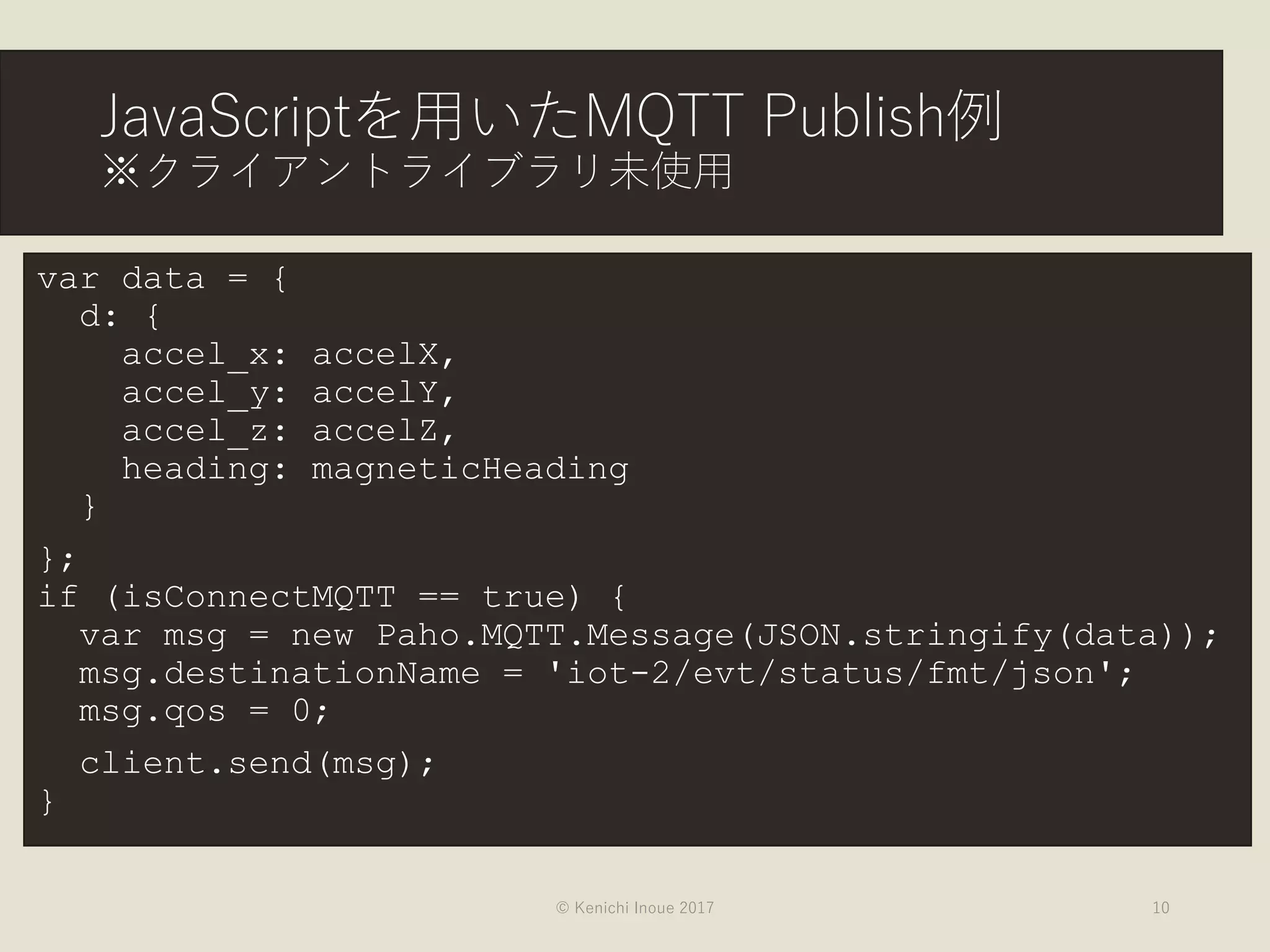 JavaScriptを用いたMQTT Publish例
※クライアントライブラリ未使用
var data = {
d: {
accel_x: accelX,
accel_y: accelY,
accel_z: accelZ,
heading: magneticHeading
}
};
if (isConnectMQTT == true) {
var msg = new Paho.MQTT.Message(JSON.stringify(data));
msg.destinationName = 'iot-2/evt/status/fmt/json';
msg.qos = 0;
client.send(msg);
}
© Kenichi Inoue 2017 10
 