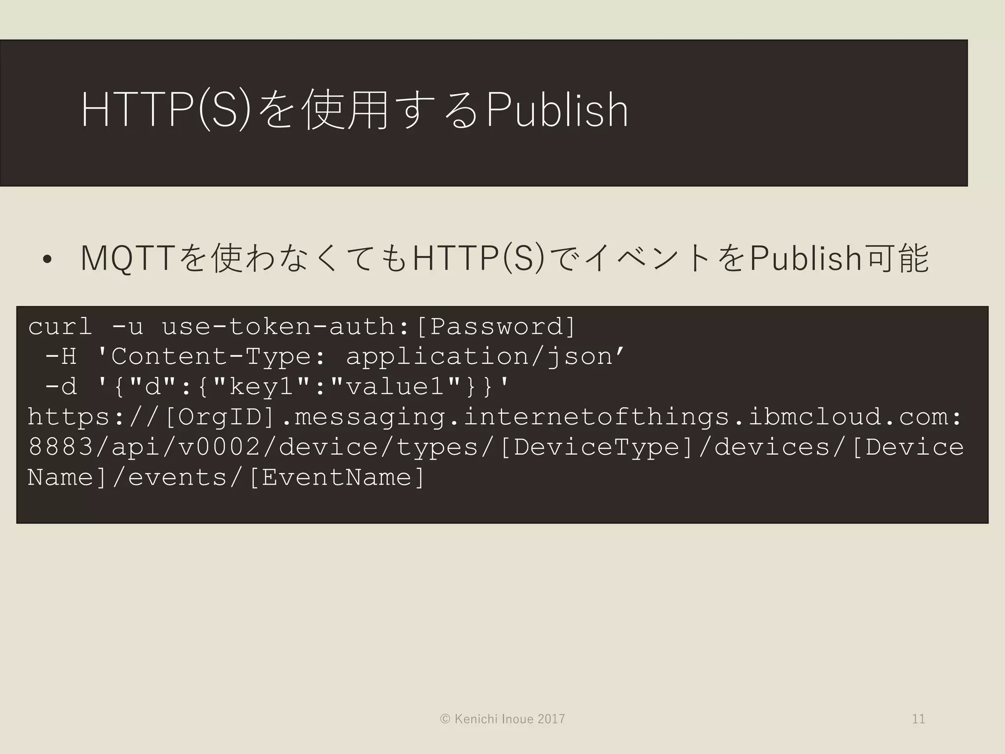 HTTP(S)を使用するPublish
© Kenichi Inoue 2017 11
curl -u use-token-auth:[Password]
-H 'Content-Type: application/json’
-d '{"d":{"key1":"value1"}}'
https://[OrgID].messaging.internetofthings.ibmcloud.com:
8883/api/v0002/device/types/[DeviceType]/devices/[Device
Name]/events/[EventName]
• MQTTを使わなくてもHTTP(S)でイベントをPublish可能
 