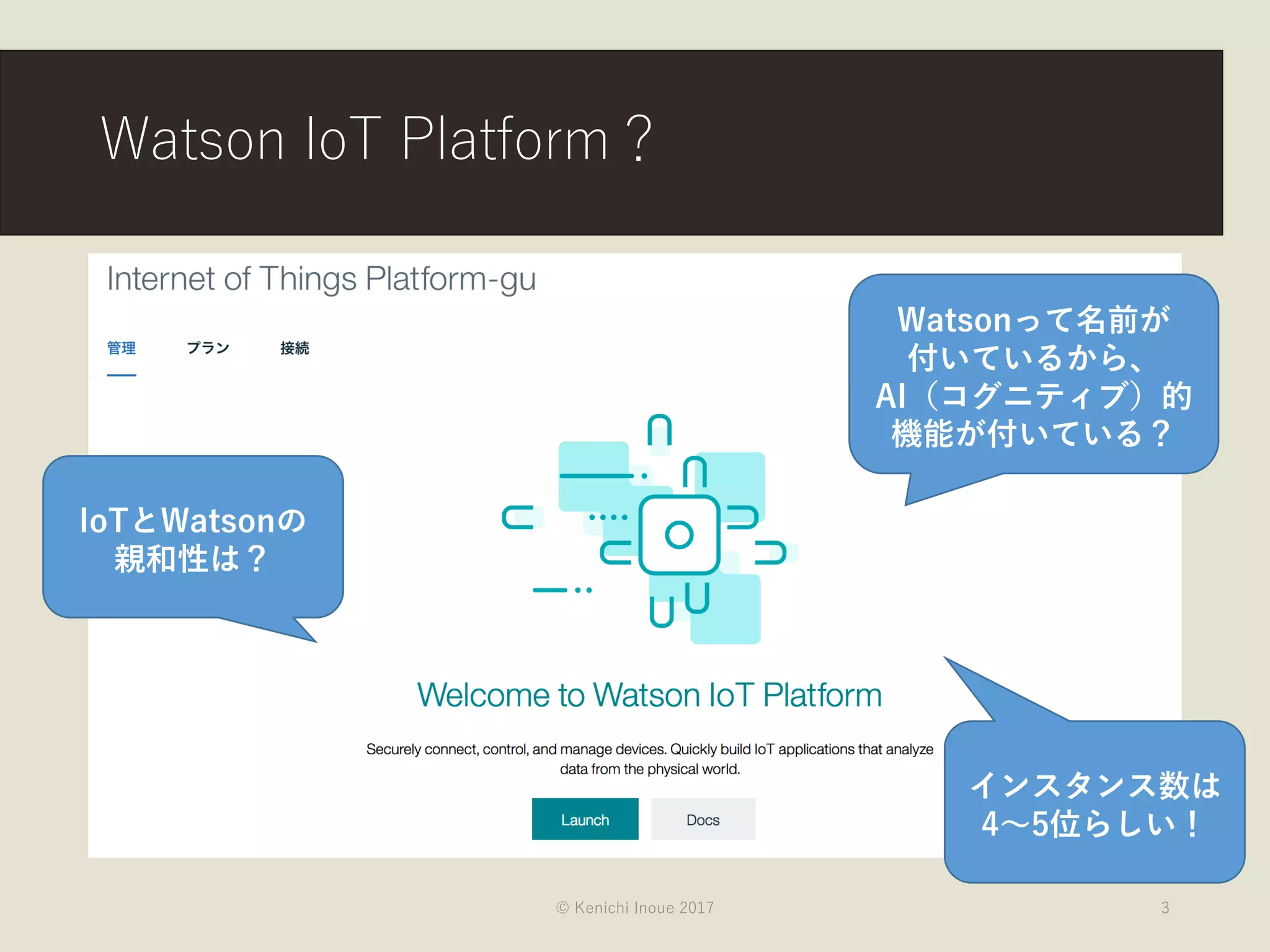 Watson IoT Platform？
© Kenichi Inoue 2017 3
Watsonって名前が
付いているから、
AI（コグニティブ）的
機能が付いている？
IoTとWatsonの
親和性は？
インスタンス数は
4〜5位らしい！
 