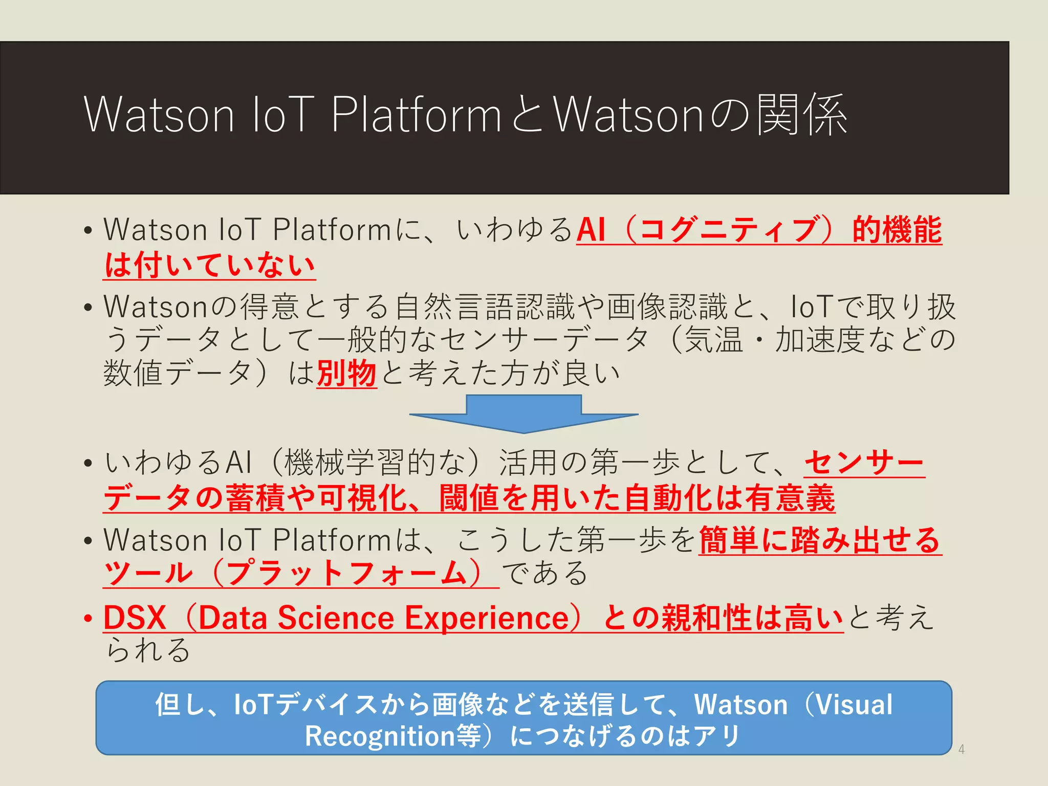 Watson IoT PlatformとWatsonの関係
• Watson IoT Platformに、いわゆるAI（コグニティブ）的機能
は付いていない
• Watsonの得意とする自然言語認識や画像認識と、IoTで取り扱
うデータとして一般的なセンサーデータ（気温・加速度などの
数値データ）は別物と考えた方が良い
• いわゆるAI（機械学習的な）活用の第一歩として、センサー
データの蓄積や可視化、閾値を用いた自動化は有意義
• Watson IoT Platformは、こうした第一歩を簡単に踏み出せる
ツール（プラットフォーム）である
• DSX（Data Science Experience）との親和性は高いと考え
られる
© Kenichi Inoue 2017 4
但し、IoTデバイスから画像などを送信して、Watson（Visual
Recognition等）につなげるのはアリ
 