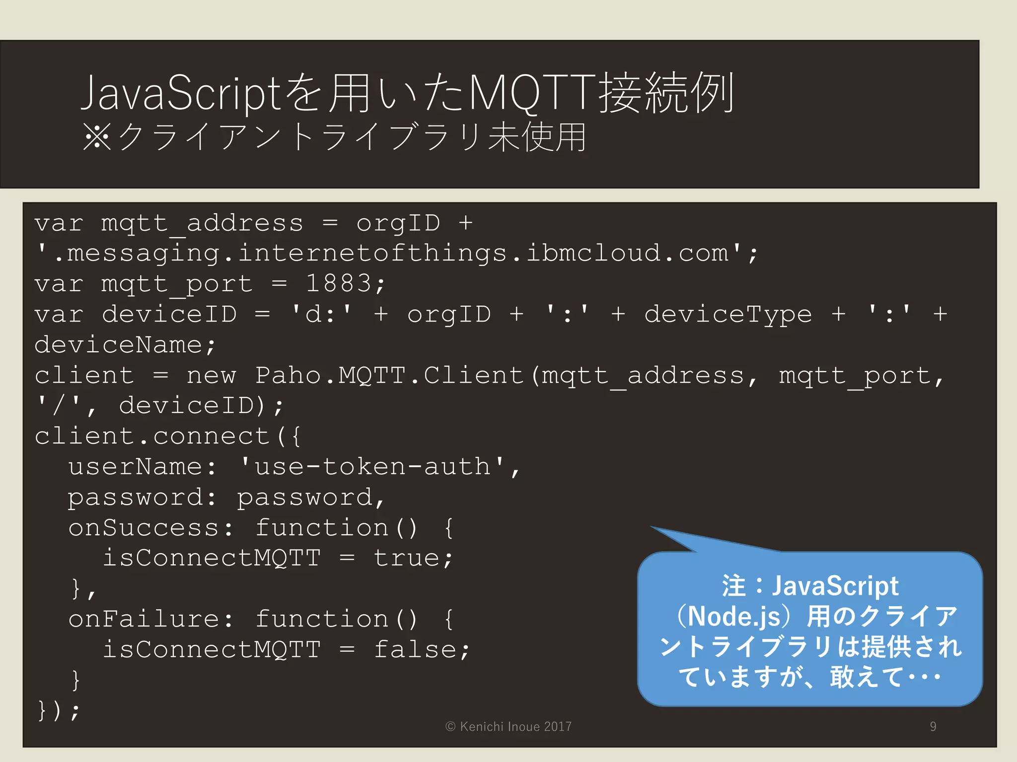 JavaScriptを用いたMQTT接続例
※クライアントライブラリ未使用
var mqtt_address = orgID +
'.messaging.internetofthings.ibmcloud.com';
var mqtt_port = 1883;
var deviceID = 'd:' + orgID + ':' + deviceType + ':' +
deviceName;
client = new Paho.MQTT.Client(mqtt_address, mqtt_port,
'/', deviceID);
client.connect({
userName: 'use-token-auth',
password: password,
onSuccess: function() {
isConnectMQTT = true;
},
onFailure: function() {
isConnectMQTT = false;
}
}); © Kenichi Inoue 2017 9
注：JavaScript
（Node.js）用のクライア
ントライブラリは提供され
ていますが、敢えて･･･
 