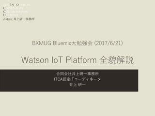 For Innovation,
Coordinate
Collaboration
Up-front
合同会社 井上研一事務所
BXMUG Bluemix大勉強会 (2017/6/21)
Watson IoT Platform 全貌解説
合同会社井上研一事務所
ITCA認定ITコーディネータ
井上 研一
 
