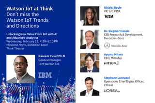 Watson IoT at Think
Don’t miss the
Watson IoT Trends
and Directions
Olabisi Boyle
VP, IoT, VISA
Dr. Siegmar Haasis
CIO Research & Development,
Mercedes-Benz
Ayumu Mitera
CEO, Mitsufuji
Stephane Lannuzel
Operations Chief Digital Officer,
L’Oreal
Kareem Yusuf Ph.D
General Manager,
IBM Watson IoT
Unlocking New Value From IoT with AI
and Advanced Analytics
Wednesday, February 13, 4:30–5:10 PM
Moscone North, Exhibition Level
Think Theater
 