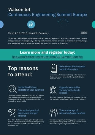 Watson IoT
Continuous Engineering Summit Europe
May 14-16, 2018 - Munich, Germany
This event will deliver in-depth technical content targeted at architects, developers, testers,
integrators and managers by offering lectures and hands-on labs to expand your knowledge
and expertise on the latest technologies, trends, tips and techniques.
Learn how IBM technologies can help you address
new engineering complexities associated with
connected products, IoT ecosystems, and service-
centric business models.
Learn more and register today:
http://conference.learnquest.com/CE-Summit-Europe/
Top reasons
to attend:
Understand future
impacts on your business
Test-drive the latest technologies through hands-
on labs. Meet with IBM partners and engineering
associations to discuss the latest trends in the
exhibition hall.
Gain varied practical
experience and get
involved
Learn about the latest technologies for Continuous
Engineering, the Internet of Things (IoT), Digital
Twin and more.
Select from 50+ in-depth
technical sessions
Get up to speed on the latest technologies, trends,
tips and techniques - direct from industry leaders.
Upgrade your skills -
Training is the key to
success
Interact with peers, technology gurus, executives
and experts during receptions, happy hours, “Birds
of a Feather” gatherings and exhibitions.
Take advantage of
networking opportunities
 
