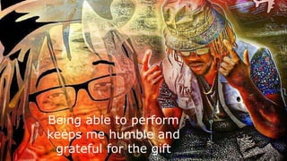 Being able to perform
keeps me humble and
grateful for the gift
 