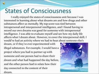 States of Consciousness I really enjoyed the states of consciousness unit because I was interested in learning about what dreams are and how drugs and other substances affect us mentally. My top score was tied between intrapersonal and interpersonal intelligence, and I found having to record our own dreams was good for someone with intrapersonal intelligence. I was able to evaluate myself and see how my daily life affects what I dream about. However, to cover the interpersonal skill, I would’ve had an activity where we had to hear about someone else’s dream, or if they’ve ever experimented with  illegal substances. For example, I would have a project where you had to partner up with  someone and one person had to share their dream and what had happened the day before, and the other person had to relate how their day connected to the content of their  dream.  