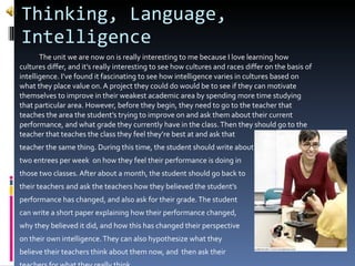 Thinking, Language, Intelligence The unit we are now on is really interesting to me because I love learning how cultures differ, and it’s really interesting to see how cultures and races differ on the basis of intelligence. I’ve found it fascinating to see how intelligence varies in cultures based on what they place value on. A project they could do would be to see if they can motivate themselves to improve in their weakest academic area by spending more time studying that particular area. However, before they begin, they need to go to the teacher that teaches the area the student’s trying to improve on and ask them about their current  performance, and what grade they currently have in the class. Then they should go to the teacher that teaches the class they feel they’re best at and ask that  teacher the same thing. During this time, the student should write about two entrees per week  on how they feel their performance is doing in  those two classes. After about a month, the student should go back to their teachers and ask the teachers how they believed the student’s performance has changed, and also ask for their grade. The student can write a short paper explaining how their performance changed, why they believed it did, and how this has changed their perspective  on their own intelligence. They can also hypothesize what they  believe their teachers think about them now, and  then ask their  teachers for what they really think.  