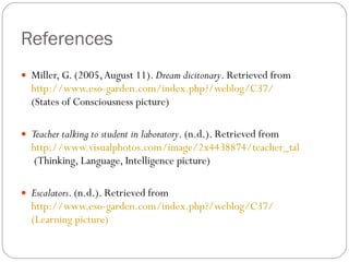 References Miller, G. (2005, August 11).  Dream dicitonary . Retrieved from  http://www.eso-garden.com/index.php?/weblog/C37/  (States of Consciousness picture) Teacher talking to student in laboratory . (n.d.). Retrieved from  http://www.visualphotos.com/image/2x4438874/teacher_talking_to_student_in_laboratory  (Thinking, Language, Intelligence picture) Escalators . (n.d.). Retrieved from  http://www.eso-garden.com/index.php?/weblog/C37/   (Learning picture) 