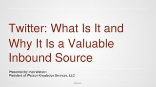 Twitter: What Is It and 
Why It Is a Valuable 
Inbound Source 
Presented by: Ken Watson 
President of Watson Knowledge Services, LLC 
@Wats onks 
 