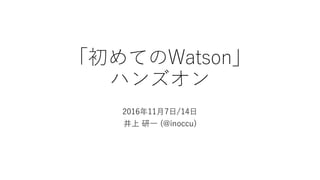 「初めてのWatson」
ハンズオン
2016年11⽉7⽇/14⽇
井上 研⼀ (@inoccu)
 