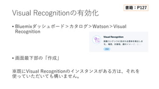 Visual Recognitionの有効化
• Bluemixダッシュボード＞カタログ＞Watson＞Visual
Recognition
• 画⾯最下部の「作成」
※既にVisual Recognitionのインスタンスがある⽅は、それを
使っていただいても構いません。
書籍：P127
 