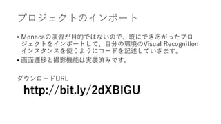 プロジェクトのインポート
• Monacaの演習が⽬的ではないので、既にできあがったプロ
ジェクトをインポートして、⾃分の環境のVisual Recognition
インスタンスを使うようにコードを記述していきます。
• 画⾯遷移と撮影機能は実装済みです。
ダウンロードURL
http://bit.ly/2dXBIGU
 