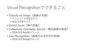 Visual Recognitionでできること
• Classify an image（画像の分類）
• デフォルトの学習モデル
• 独⾃の学習モデル
• Detect faces（顔の認識）
• Collections (Similarity Search：類似画像の検索）
• 2016/9/8 Beta版リリース
• Text Recognition（画像内の⽂字列の認識）
• 2016/9/8 Beta版クローズ
 