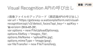 Visual Recognition APIの呼び出し
//画像ファイルのアップロード（顔認識APIの呼び出し）
var url = 'https://gateway-a.watsonplatform.net/visual-
recognition/api/v3/detect_faces?api_key=' + apiKey +
'&version=2016-05-20';
var options = new FileUploadOptions();
options.fileKey = 'images_file';
options.fileName = 'uploadfile.jpg';
options.mimeType = 'image/jpeg';
var fileTransfer = new FileTransfer();
書籍：P199
 