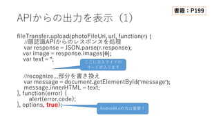 APIからの出⼒を表⽰（1）
fileTransfer.upload(photoFileUri, url, function(r) {
//顔認識APIからのレスポンスを処理
var response = JSON.parse(r.response);
var image = response.images[0];
var text = '';
//recognize...部分を書き換え
var message = document.getElementById('message');
message.innerHTML = text;
}, function(error) {
alert(error.code);
}, options, true);
書籍：P199
ここに次スライドの
コードが⼊ります
Android4.xの⽅は重要！
 