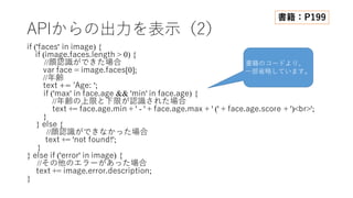 APIからの出⼒を表⽰（2）
if ('faces' in image) {
if (image.faces.length > 0) {
//顔認識ができた場合
var face = image.faces[0];
//年齢
text += 'Age: ';
if ('max' in face.age && 'min' in face.age) {
//年齢の上限と下限が認識された場合
text += face.age.min + ' - ' + face.age.max + ' (' + face.age.score + ')<br>';
}
} else {
//顔認識ができなかった場合
text += 'not found!';
}
} else if ('error' in image) {
//その他のエラーがあった場合
text += image.error.description;
}
書籍：P199
書籍のコードより、
⼀部省略しています。
 