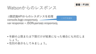 Watsonからのレスポンス
//顔認識APIからのレスポンスを処理
console.log(r.response);
var response = JSON.parse(r.response);
• 年齢の上限または下限だけが結果になった場合にも対応しま
しょう。
• 性別の表⽰もしてみましょう。
この⾏を追加
書籍：P199
 