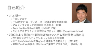 ⾃⼰紹介
• 井上 研⼀
• ITエンジニア
• ITCA認定 ITコーディネータ（経済産業省推進資格）
• アルティザンエッジ合同会社 代表社員・CEO
• Tech Garden School 講師（CakePHP等）
• こどもプログラミング 中野まなびじゅく 講師（Scratch/Arduino）
• 2000年より某SIerで業務向けWebシステム等の開発に携わる
• 2013年7⽉にアルティザンエッジ合同会社を創業
• @IT「JobSchedulerをNagiosと連携して⾃動化！」（2014/1）
• 第1回Cordova勉強会「Cordovaで業務アプリを作る」（2014/11）
 