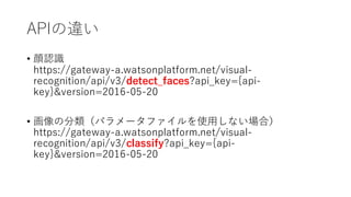 APIの違い
• 顔認識
https://gateway-a.watsonplatform.net/visual-
recognition/api/v3/detect_faces?api_key={api-
key}&version=2016-05-20
• 画像の分類（パラメータファイルを使⽤しない場合）
https://gateway-a.watsonplatform.net/visual-
recognition/api/v3/classify?api_key={api-
key}&version=2016-05-20
 