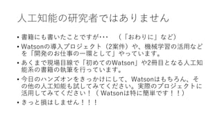 ⼈⼯知能の研究者ではありません
• 書籍にも書いたことですが･･･ （「おわりに」など）
• Watsonの導⼊プロジェクト（2案件）や、機械学習の活⽤など
を「開発のお仕事の⼀環として」やっています。
• あくまで現場⽬線で「初めてのWatson」や2冊⽬となる⼈⼯知
能系の書籍の執筆を⾏っています。
• 今⽇のハンズオンをきっかけにして、Watsonはもちろん、そ
の他の⼈⼯知能も試してみてください。実際のプロジェクトに
活⽤してみてください！（ Watsonは特に簡単です！！）
• きっと損はしません！！！
 