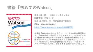 書籍「初めてのWatson」
著者：井上研⼀ 出版：リックテレコム
B5変型版 224ページ
定価：2,200円＋税 2016年10⽉下旬刊⾏
ISBN：978-4-86594-052-7
https://www.amazon.co.jp/dp/4865940529
本書は「Watsonを使ってみたい」という⽅向けの解説書で
す。「Watsonとは何か？」からスタートし、クラウドサー
ビスIBM Bluemixの無料枠を使ってWatsonを動かしたり、
簡単なボットアプリや画像認識アプリを作ります。ITエン
ジニアに限らず、JavaScriptが書ける⽅なら、⼀般ビジネ
スマンや学⽣さんでも、余さず本書を活⽤できるでしょう。
 