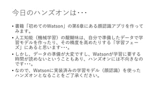 今⽇のハンズオンは･･･
• 書籍「初めてのWatson」の第6章にある顔認識アプリを作って
みます。
• ⼈⼯知能（機械学習）の醍醐味は、⾃分で準備したデータで学
習モデルを作ったり、その精度を⾼めたりする「学習フェー
ズ」にあると思います･･･。
• しかし、データの準備が⼤変ですし、Watsonが学習に要する
時間が読めないということもあり、ハンズオンには不向きなの
です･･･。
• なので、Watsonに実装済みの学習モデル（顔認識）を使った
ハンズオンとなることをご了承ください。
 