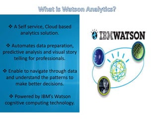  A Self service, Cloud based
analytics solution.
 Automates data preparation,
predictive analysis and visual story
telling for professionals.
 Enable to navigate through data
and understand the patterns to
make better decisions.
 Powered by IBM’s Watson
cognitive computing technology.
 