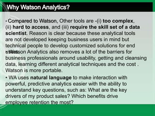 • Compared to Watson, Other tools are -(i) too complex,
(ii) hard to access, and (iii) require the skill set of a data
scientist. Reason is clear because these analytical tools
are not developed keeping business users in mind but
technical people to develop customized solutions for end
users.• Watson Analytics also removes a lot of the barriers for
business professionals around usability, getting and cleansing
data, learning different analytical techniques and the cost..
Watson is more portable.
• WA uses natural language to make interaction with
powerful, predictive analytics easier with the ability to
understand key questions, such as: What are the key
drivers of my product sales? Which benefits drive
employee retention the most?
 