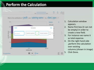 1. Calculation window
appears.
2. Name first box (it can not
be empty) in order to
create a new field.
3. For instance we name it
as total expense.
4. On the right hand side
,perform the calculation
over existing
columns.(shown in image)
5. Click Done.
 
