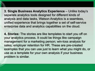 3. Single Business Analytics Experience – Unlike today’s
separate analytics tools designed for different kinds of
analysis and data tasks, Watson Analytics is a seamless,
unified experience that brings together a set of self-service
enterprise data and analytics capabilities on the cloud.
4. Stories: The stories are like templates to start you off on
your analytics process. It could be things like campaign
management for a marketing person; win-loss analysis for
sales; employer retention for HR. These are pre-created
examples that you can use just to learn what you might do, or
use as a template for your own analysis if your business
problem is similar.
 
