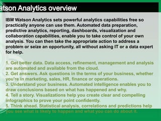 IBM Watson Analytics sets powerful analytics capabilities free so
practically anyone can use them. Automated data preparation,
predictive analytics, reporting, dashboards, visualization and
collaboration capabilities, enable you to take control of your own
analysis. You can then take the appropriate action to address a
problem or seize an opportunity, all without asking IT or a data expert
for help.
1. Get better data. Data access, refinement, management and analysis
are automated and available from the cloud.
2. Get answers. Ask questions in the terms of your business, whether
you're in marketing, sales, HR, finance or operations.
3. Understand your business. Automated intelligence enables you to
draw conclusions based on what has happened and why.
4. Tell a story. Visualizations help you create clear and compelling
infographics to prove your point confidently.
5. Think ahead. Statistical analysis, correlations and predictions help
you see what is likely to happen and what you can do about it.
 